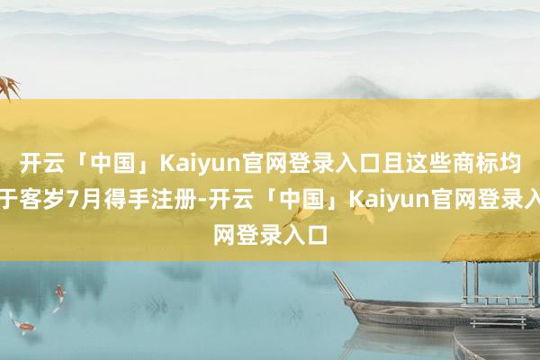 开云「中国」Kaiyun官网登录入口且这些商标均已于客岁7月得手注册-开云「中国」Kaiyun官网登录入口