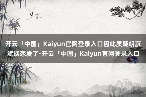 开云「中国」Kaiyun官网登录入口因此质疑胡彦斌谈恋爱了-开云「中国」Kaiyun官网登录入口