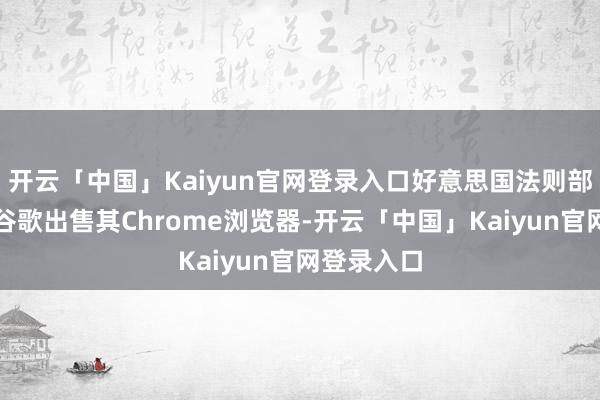 开云「中国」Kaiyun官网登录入口好意思国法则部建议迫使谷歌出售其Chrome浏览器-开云「中国」Kaiyun官网登录入口