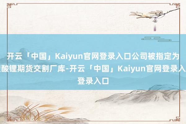 开云「中国」Kaiyun官网登录入口公司被指定为碳酸锂期货交割厂库-开云「中国」Kaiyun官网登录入口