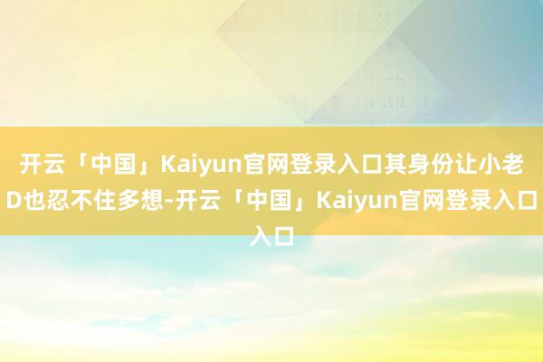 开云「中国」Kaiyun官网登录入口其身份让小老D也忍不住多想-开云「中国」Kaiyun官网登录入口