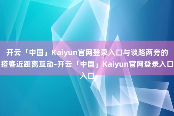 开云「中国」Kaiyun官网登录入口与谈路两旁的搭客近距离互动-开云「中国」Kaiyun官网登录入口