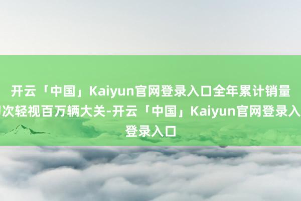 开云「中国」Kaiyun官网登录入口全年累计销量初次轻视百万辆大关-开云「中国」Kaiyun官网登录入口