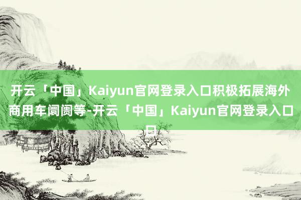 开云「中国」Kaiyun官网登录入口积极拓展海外商用车阛阓等-开云「中国」Kaiyun官网登录入口
