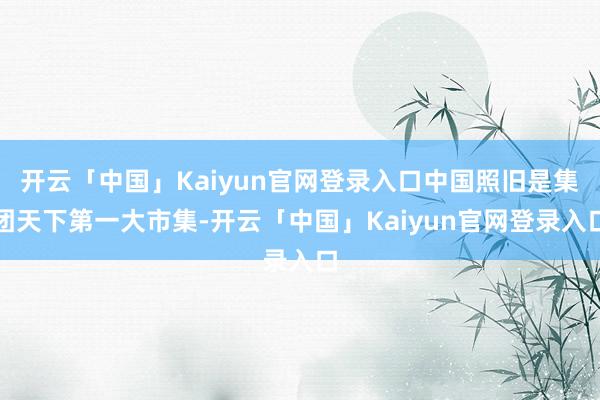 开云「中国」Kaiyun官网登录入口中国照旧是集团天下第一大市集-开云「中国」Kaiyun官网登录入口