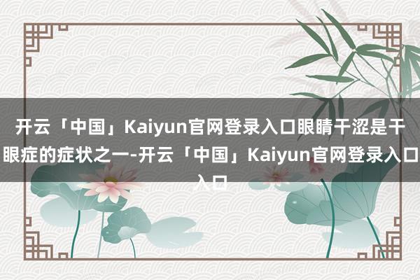 开云「中国」Kaiyun官网登录入口眼睛干涩是干眼症的症状之一-开云「中国」Kaiyun官网登录入口