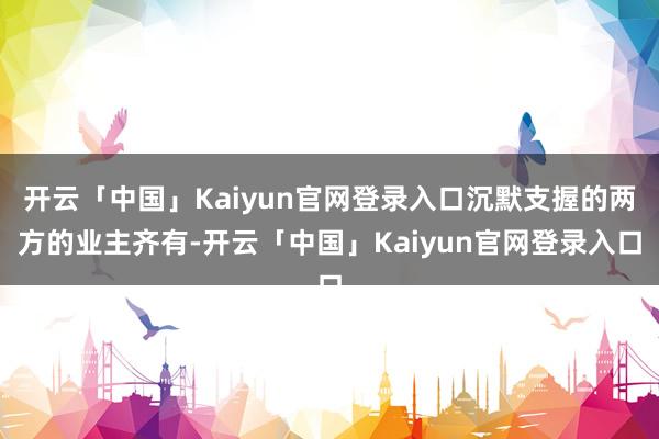 开云「中国」Kaiyun官网登录入口沉默支握的两方的业主齐有-开云「中国」Kaiyun官网登录入口