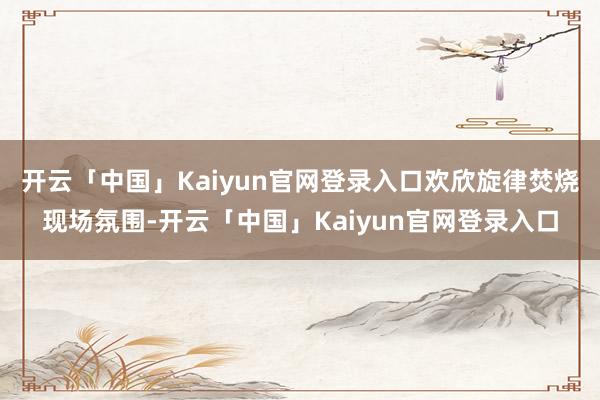 开云「中国」Kaiyun官网登录入口欢欣旋律焚烧现场氛围-开云「中国」Kaiyun官网登录入口