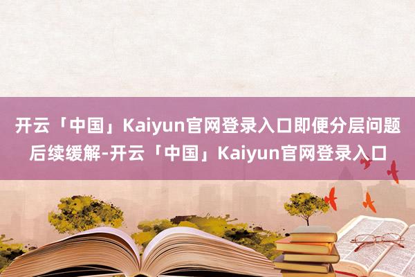 开云「中国」Kaiyun官网登录入口即便分层问题后续缓解-开云「中国」Kaiyun官网登录入口