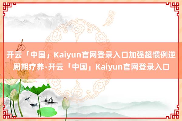 开云「中国」Kaiyun官网登录入口加强超惯例逆周期疗养-开云「中国」Kaiyun官网登录入口