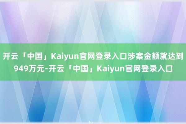 开云「中国」Kaiyun官网登录入口涉案金额就达到949万元-开云「中国」Kaiyun官网登录入口