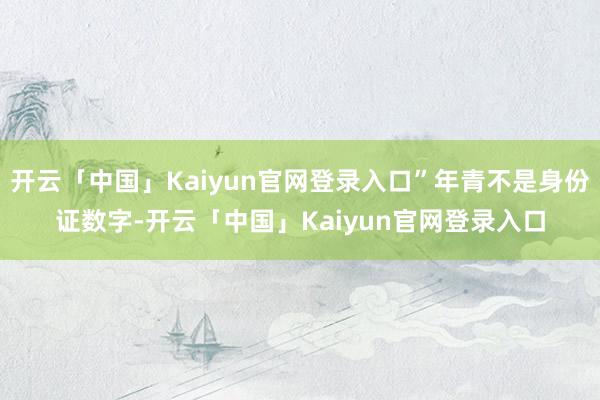 开云「中国」Kaiyun官网登录入口”年青不是身份证数字-开云「中国」Kaiyun官网登录入口