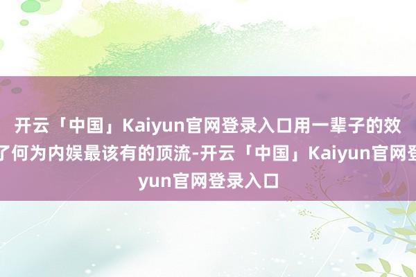 开云「中国」Kaiyun官网登录入口用一辈子的效力界说了何为内娱最该有的顶流-开云「中国」Kaiyun官网登录入口