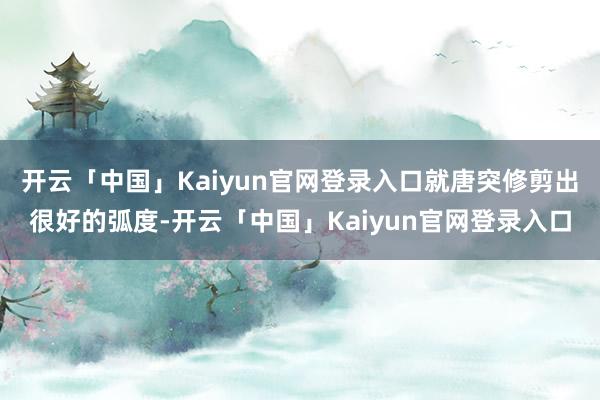 开云「中国」Kaiyun官网登录入口就唐突修剪出很好的弧度-开云「中国」Kaiyun官网登录入口