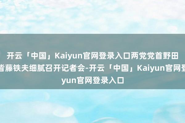 开云「中国」Kaiyun官网登录入口两党党首野田佳彦和皆藤铁夫细腻召开记者会-开云「中国」Kaiyun官网登录入口