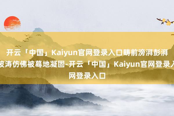 开云「中国」Kaiyun官网登录入口畴前滂湃彭湃的波涛仿佛被蓦地凝固-开云「中国」Kaiyun官网登录入口