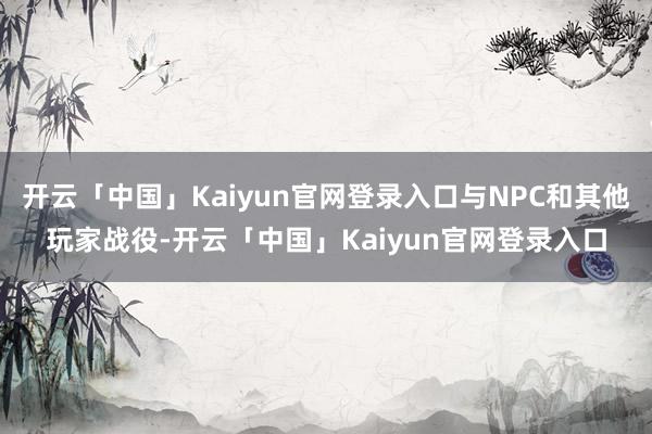 开云「中国」Kaiyun官网登录入口与NPC和其他玩家战役-开云「中国」Kaiyun官网登录入口