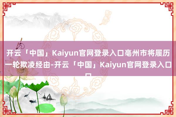 开云「中国」Kaiyun官网登录入口亳州市将履历一轮欺凌经由-开云「中国」Kaiyun官网登录入口