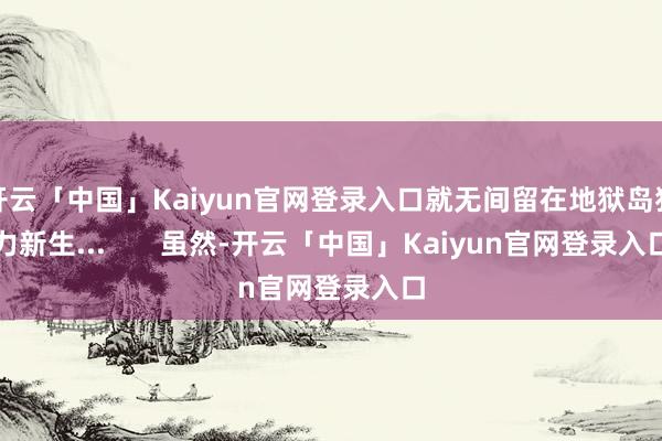 开云「中国」Kaiyun官网登录入口就无间留在地狱岛独力新生...       虽然-开云「中国」Kaiyun官网登录入口
