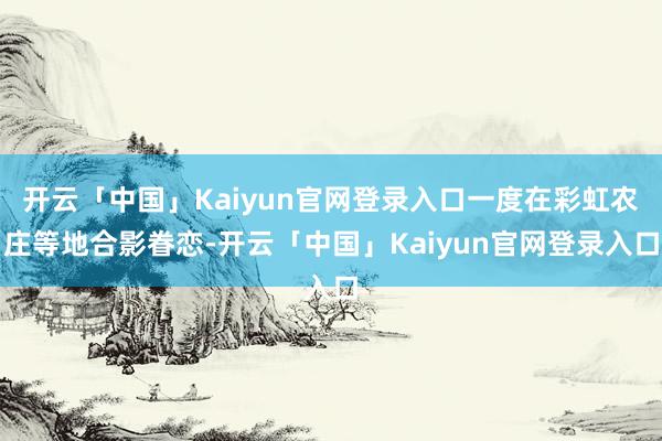 开云「中国」Kaiyun官网登录入口一度在彩虹农庄等地合影眷恋-开云「中国」Kaiyun官网登录入口