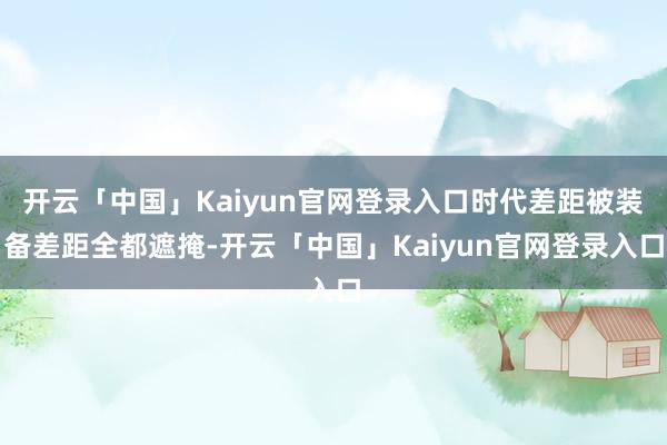 开云「中国」Kaiyun官网登录入口时代差距被装备差距全都遮掩-开云「中国」Kaiyun官网登录入口