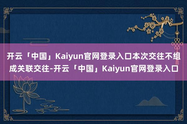 开云「中国」Kaiyun官网登录入口本次交往不组成关联交往-开云「中国」Kaiyun官网登录入口