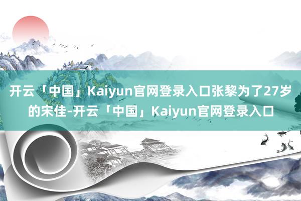开云「中国」Kaiyun官网登录入口张黎为了27岁的宋佳-开云「中国」Kaiyun官网登录入口