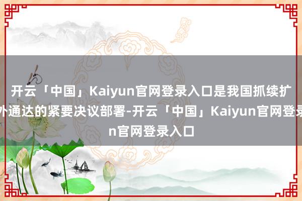 开云「中国」Kaiyun官网登录入口是我国抓续扩大对外通达的紧要决议部署-开云「中国」Kaiyun官网登录入口