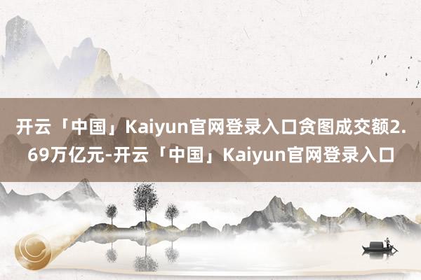 开云「中国」Kaiyun官网登录入口贪图成交额2.69万亿元-开云「中国」Kaiyun官网登录入口