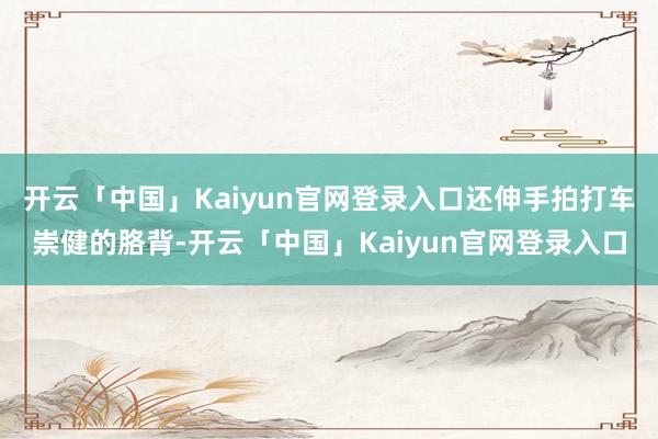 开云「中国」Kaiyun官网登录入口还伸手拍打车崇健的胳背-开云「中国」Kaiyun官网登录入口