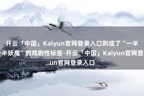 开云「中国」Kaiyun官网登录入口则成了“一半天神一半妖魔”的戏剧性标签-开云「中国」Kaiyun官网登录入口