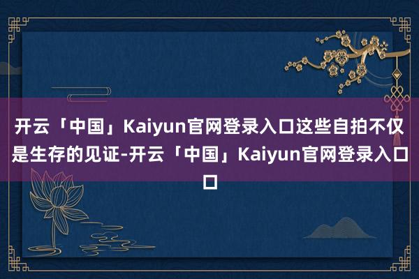 开云「中国」Kaiyun官网登录入口这些自拍不仅是生存的见证-开云「中国」Kaiyun官网登录入口