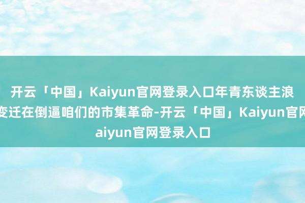 开云「中国」Kaiyun官网登录入口年青东谈主浪费需求的变迁在倒逼咱们的市集革命-开云「中国」Kaiyun官网登录入口