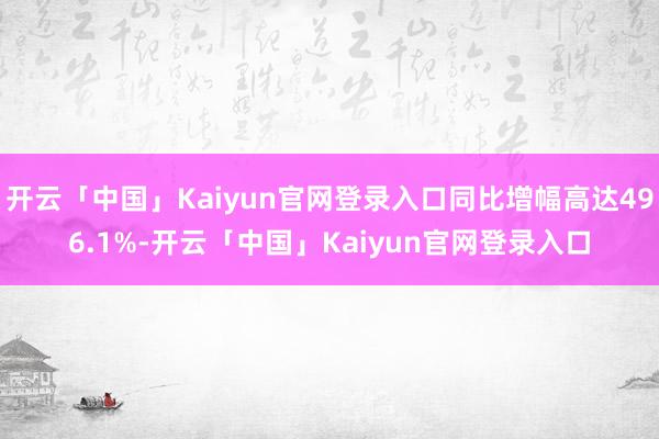 开云「中国」Kaiyun官网登录入口同比增幅高达496.1%-开云「中国」Kaiyun官网登录入口