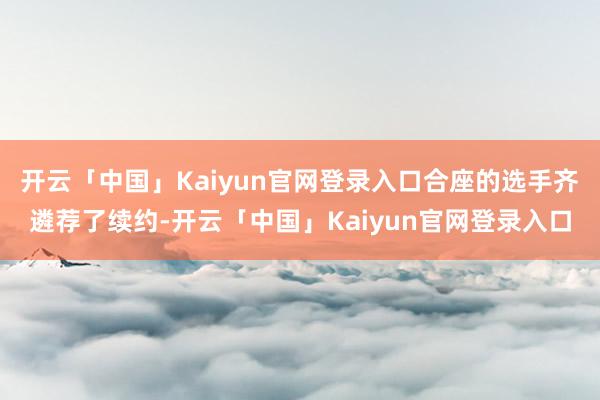 开云「中国」Kaiyun官网登录入口合座的选手齐遴荐了续约-开云「中国」Kaiyun官网登录入口