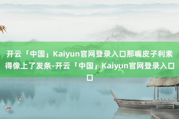开云「中国」Kaiyun官网登录入口那嘴皮子利索得像上了发条-开云「中国」Kaiyun官网登录入口