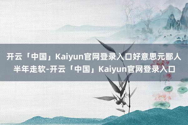 开云「中国」Kaiyun官网登录入口好意思元鄙人半年走软-开云「中国」Kaiyun官网登录入口
