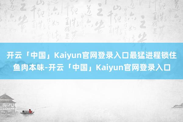 开云「中国」Kaiyun官网登录入口最猛进程锁住鱼肉本味-开云「中国」Kaiyun官网登录入口