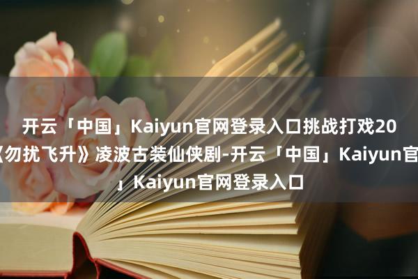 开云「中国」Kaiyun官网登录入口挑战打戏2024电视剧《勿扰飞升》凌波古装仙侠剧-开云「中国」Kaiyun官网登录入口