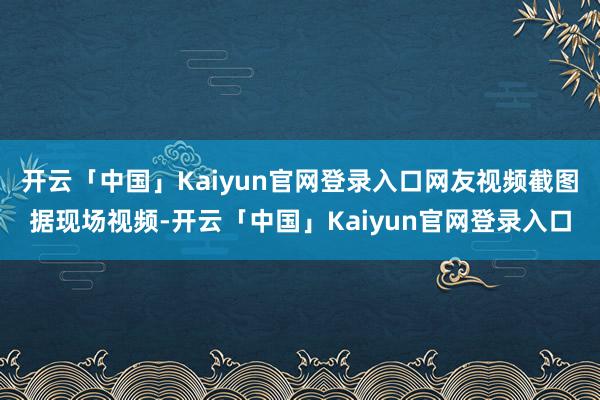 开云「中国」Kaiyun官网登录入口网友视频截图据现场视频-开云「中国」Kaiyun官网登录入口