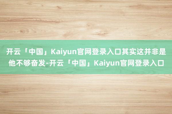 开云「中国」Kaiyun官网登录入口其实这并非是他不够奋发-开云「中国」Kaiyun官网登录入口