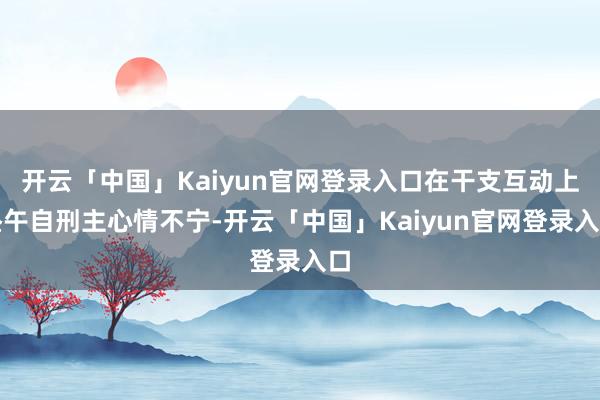 开云「中国」Kaiyun官网登录入口在干支互动上昼午自刑主心情不宁-开云「中国」Kaiyun官网登录入口