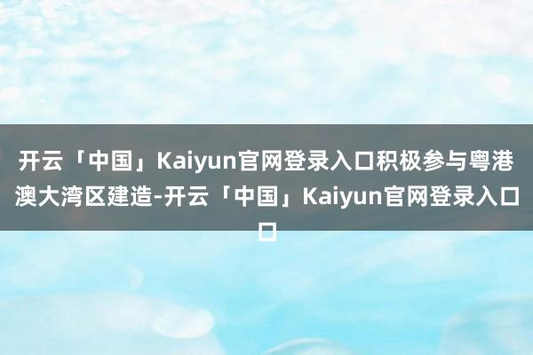 开云「中国」Kaiyun官网登录入口积极参与粤港澳大湾区建造-开云「中国」Kaiyun官网登录入口