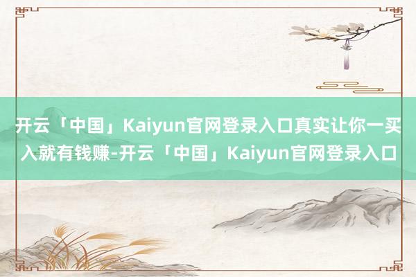 开云「中国」Kaiyun官网登录入口真实让你一买入就有钱赚-开云「中国」Kaiyun官网登录入口
