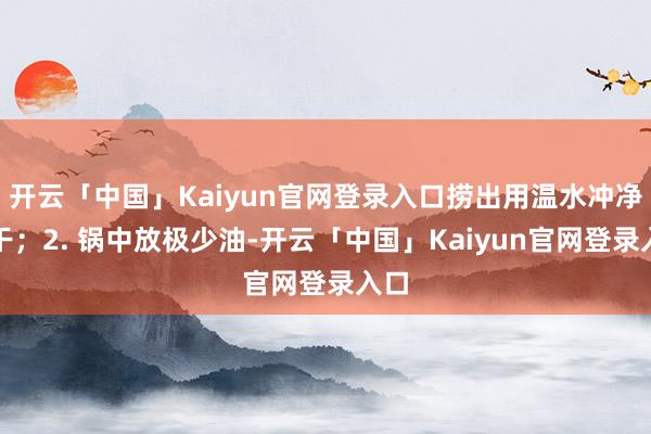 开云「中国」Kaiyun官网登录入口捞出用温水冲净沥干；2. 锅中放极少油-开云「中国」Kaiyun官网登录入口