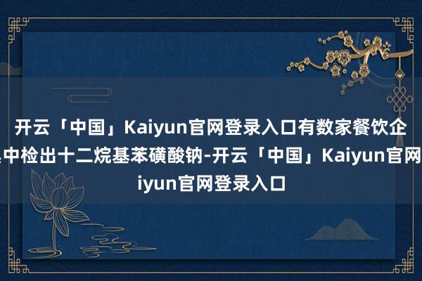 开云「中国」Kaiyun官网登录入口有数家餐饮企业的餐具中检出十二烷基苯磺酸钠-开云「中国」Kaiyun官网登录入口