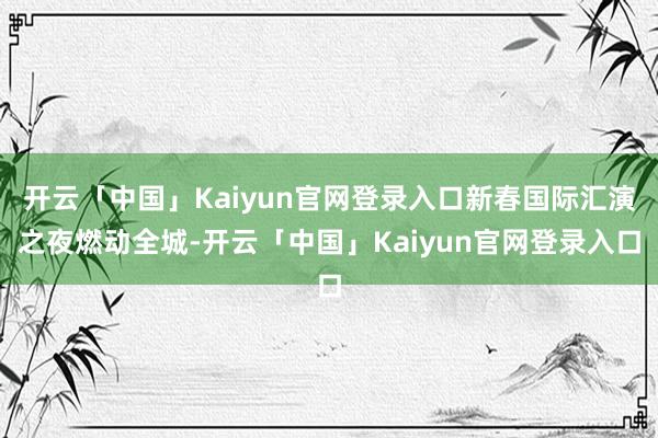 开云「中国」Kaiyun官网登录入口新春国际汇演之夜燃动全城-开云「中国」Kaiyun官网登录入口