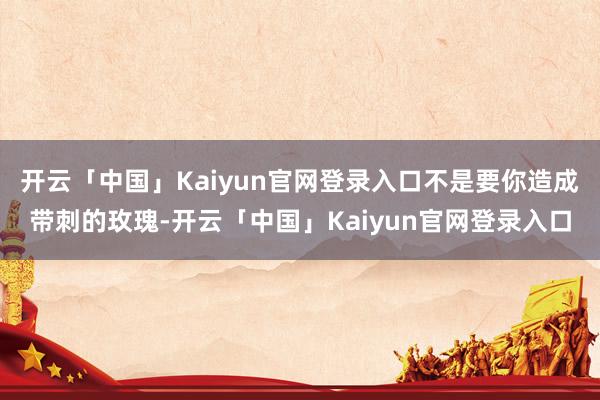 开云「中国」Kaiyun官网登录入口不是要你造成带刺的玫瑰-开云「中国」Kaiyun官网登录入口