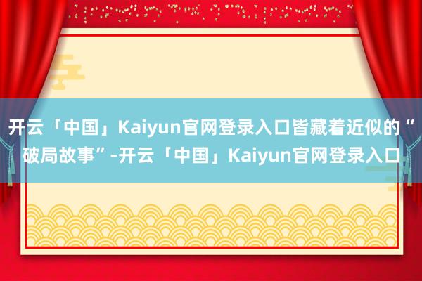 开云「中国」Kaiyun官网登录入口皆藏着近似的“破局故事”-开云「中国」Kaiyun官网登录入口