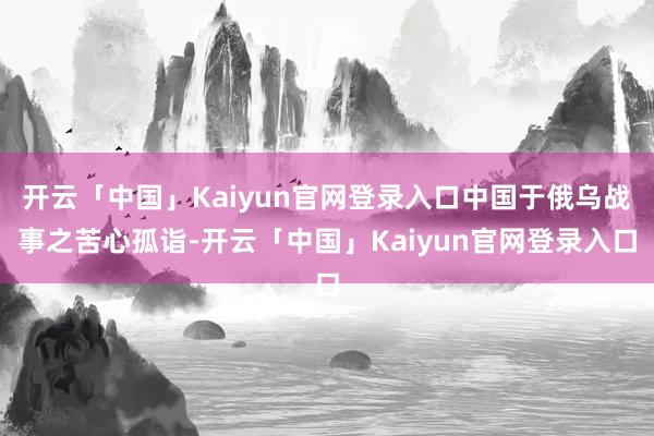 开云「中国」Kaiyun官网登录入口中国于俄乌战事之苦心孤诣-开云「中国」Kaiyun官网登录入口